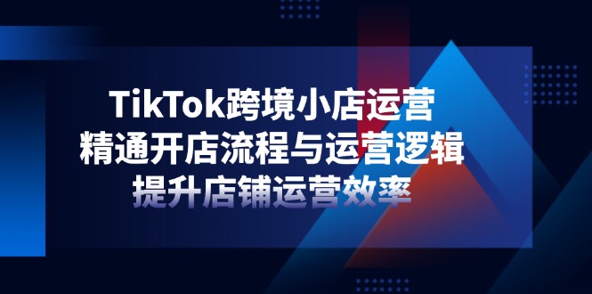 TikTok跨境小店运营，精通开店流程与运营逻辑，提升店铺运营效率-秒懂