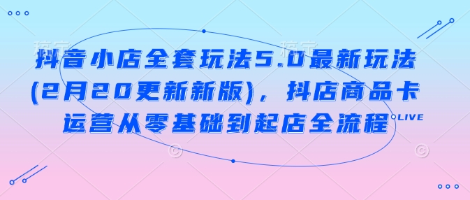 抖音小店全套玩法5.0最新玩法(2月20更新新版)，抖店商品卡运营从零基础到起店全流程-秒懂