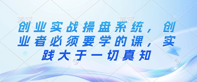 创业实战操盘系统，创业者必须要学的课，实践大于一切真知-秒懂