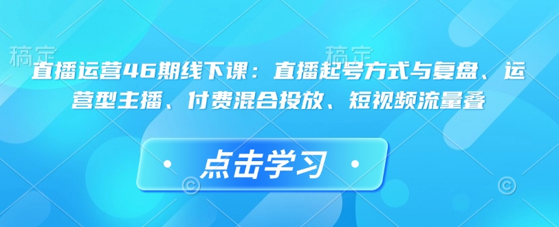 直播运营46期线下课：直播起号方式与复盘、运营型主播、付费混合投放、短视频流量叠-秒懂