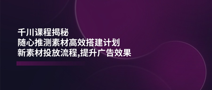 千川课程揭秘：随心推测素材高效搭建计划,新素材投放流程,提升广告效果-秒懂
