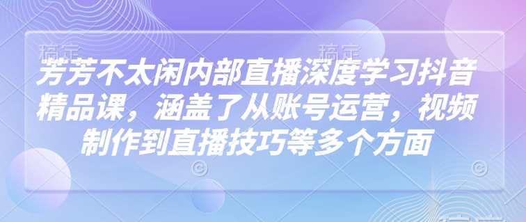 芳芳不太闲内部直播深度学习抖音精品课，涵盖了从账号运营，视频制作到直播技巧等多个方面-秒懂