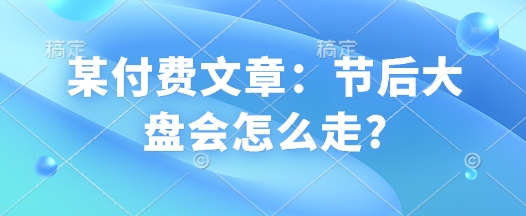 某付费文章：节后大盘会怎么走?-秒懂