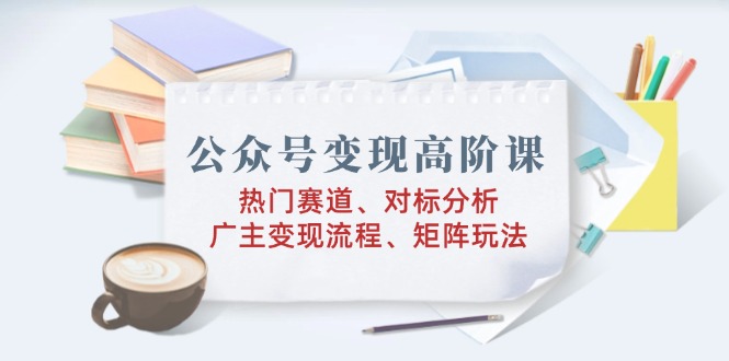 公众号变现高阶课：热门赛道、对标分析、广告主变现流程、矩阵玩法-秒懂